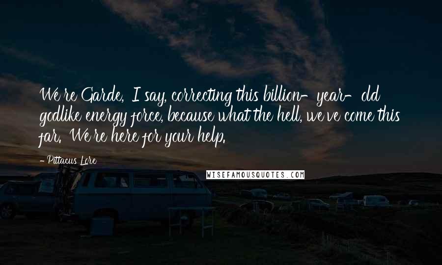 Pittacus Lore Quotes: We're Garde,' I say, correcting this billion-year-old godlike energy force, because what the hell, we've come this far. 'We're here for your help.