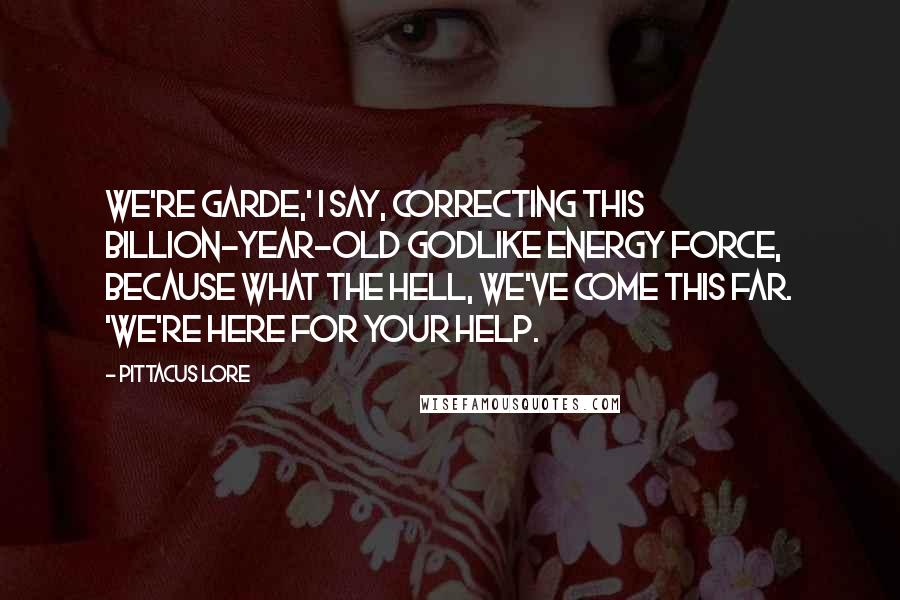 Pittacus Lore Quotes: We're Garde,' I say, correcting this billion-year-old godlike energy force, because what the hell, we've come this far. 'We're here for your help.