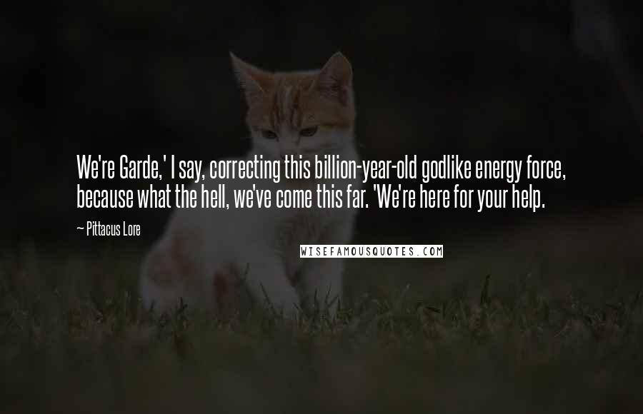 Pittacus Lore Quotes: We're Garde,' I say, correcting this billion-year-old godlike energy force, because what the hell, we've come this far. 'We're here for your help.