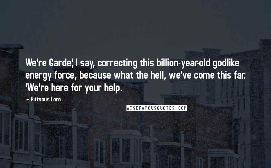 Pittacus Lore Quotes: We're Garde,' I say, correcting this billion-year-old godlike energy force, because what the hell, we've come this far. 'We're here for your help.
