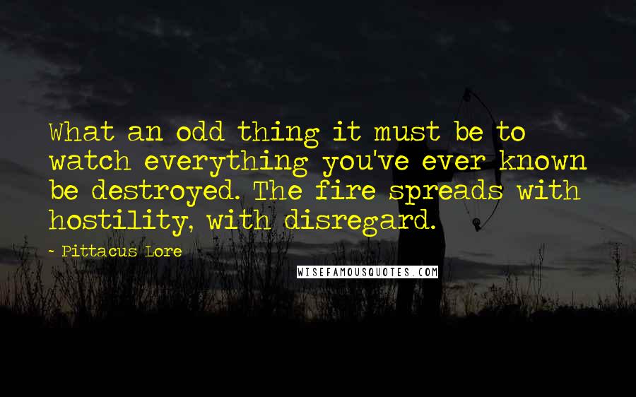 Pittacus Lore Quotes: What an odd thing it must be to watch everything you've ever known be destroyed. The fire spreads with hostility, with disregard.