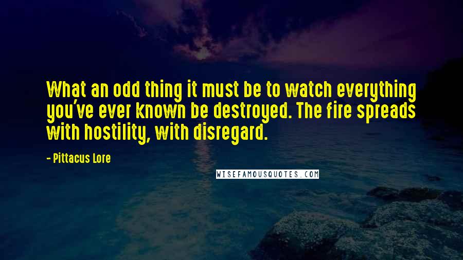 Pittacus Lore Quotes: What an odd thing it must be to watch everything you've ever known be destroyed. The fire spreads with hostility, with disregard.