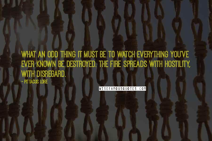 Pittacus Lore Quotes: What an odd thing it must be to watch everything you've ever known be destroyed. The fire spreads with hostility, with disregard.