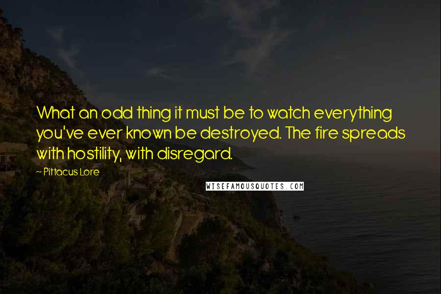 Pittacus Lore Quotes: What an odd thing it must be to watch everything you've ever known be destroyed. The fire spreads with hostility, with disregard.