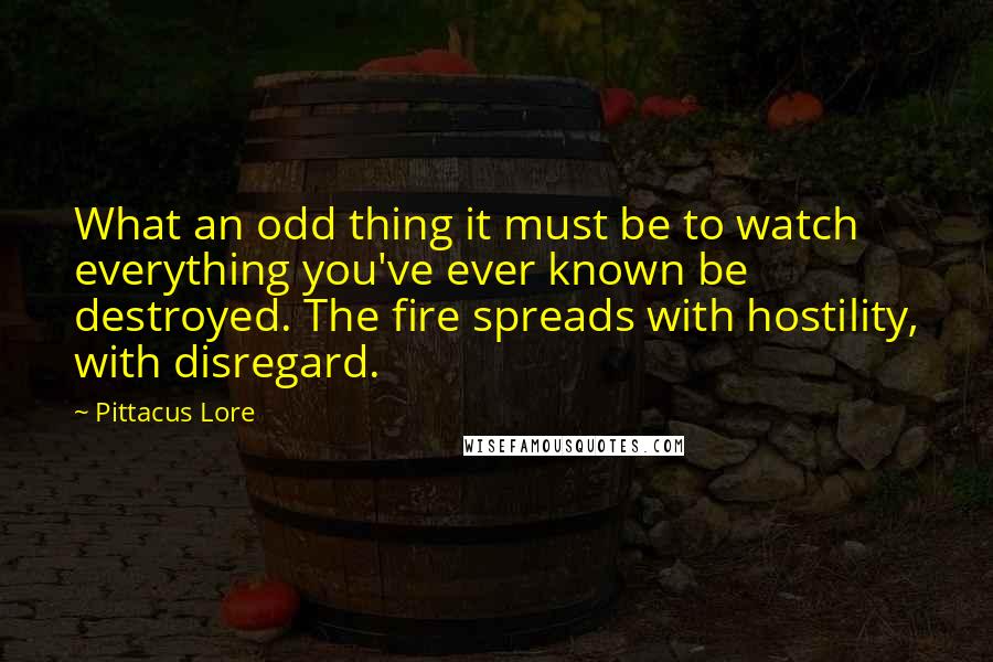 Pittacus Lore Quotes: What an odd thing it must be to watch everything you've ever known be destroyed. The fire spreads with hostility, with disregard.