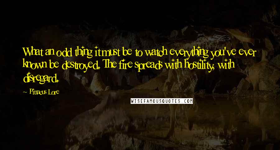 Pittacus Lore Quotes: What an odd thing it must be to watch everything you've ever known be destroyed. The fire spreads with hostility, with disregard.