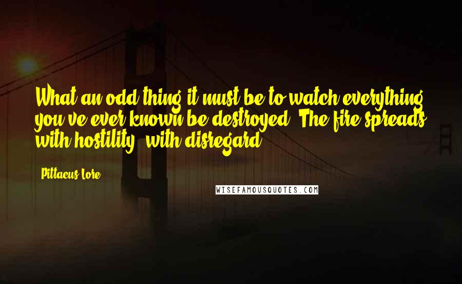 Pittacus Lore Quotes: What an odd thing it must be to watch everything you've ever known be destroyed. The fire spreads with hostility, with disregard.