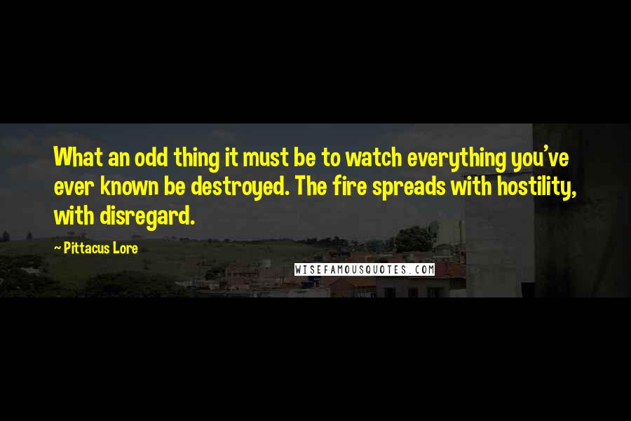 Pittacus Lore Quotes: What an odd thing it must be to watch everything you've ever known be destroyed. The fire spreads with hostility, with disregard.