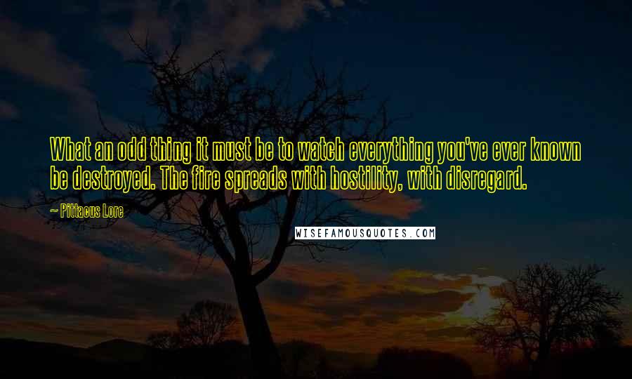 Pittacus Lore Quotes: What an odd thing it must be to watch everything you've ever known be destroyed. The fire spreads with hostility, with disregard.