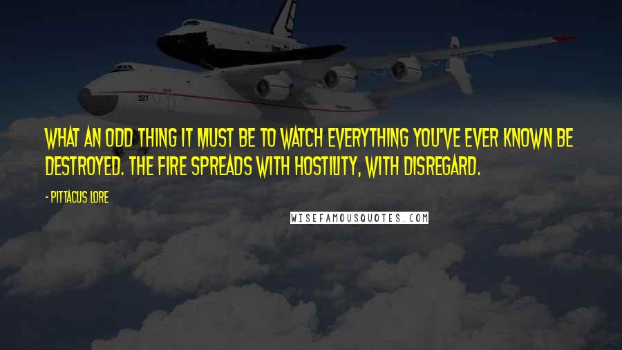 Pittacus Lore Quotes: What an odd thing it must be to watch everything you've ever known be destroyed. The fire spreads with hostility, with disregard.