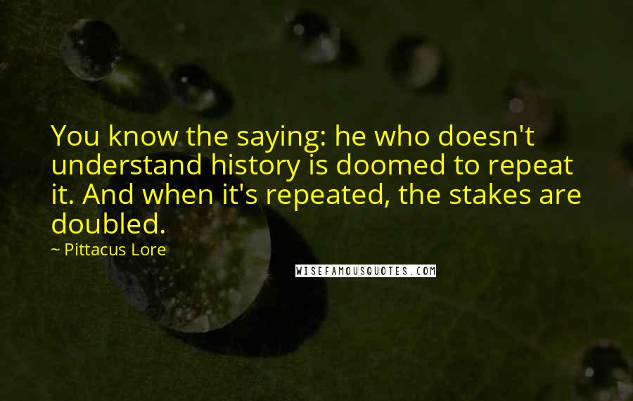 Pittacus Lore Quotes: You know the saying: he who doesn't understand history is doomed to repeat it. And when it's repeated, the stakes are doubled.