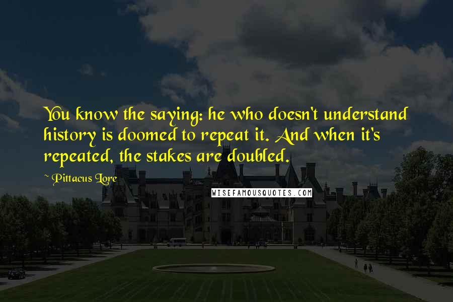 Pittacus Lore Quotes: You know the saying: he who doesn't understand history is doomed to repeat it. And when it's repeated, the stakes are doubled.