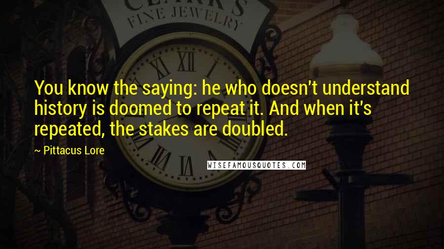 Pittacus Lore Quotes: You know the saying: he who doesn't understand history is doomed to repeat it. And when it's repeated, the stakes are doubled.