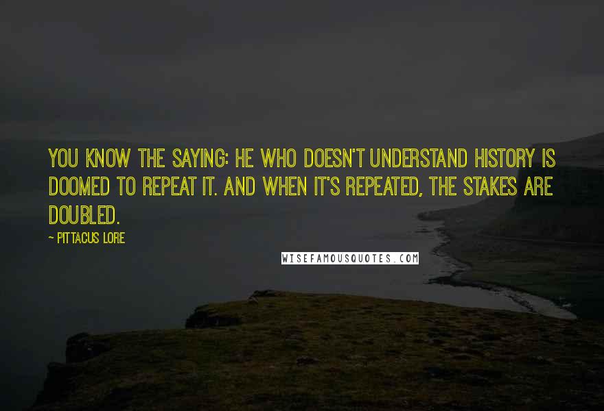 Pittacus Lore Quotes: You know the saying: he who doesn't understand history is doomed to repeat it. And when it's repeated, the stakes are doubled.