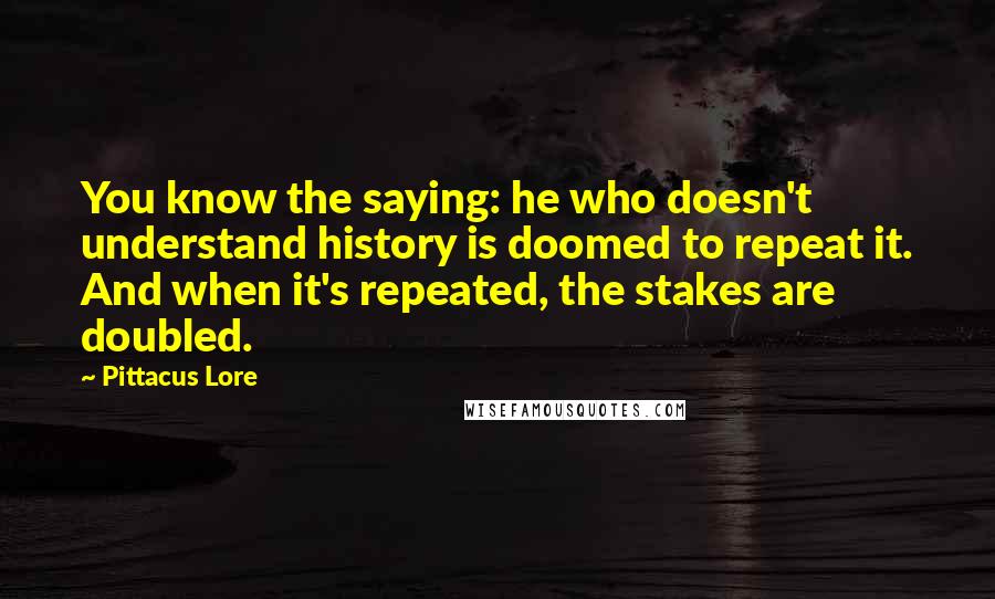Pittacus Lore Quotes: You know the saying: he who doesn't understand history is doomed to repeat it. And when it's repeated, the stakes are doubled.