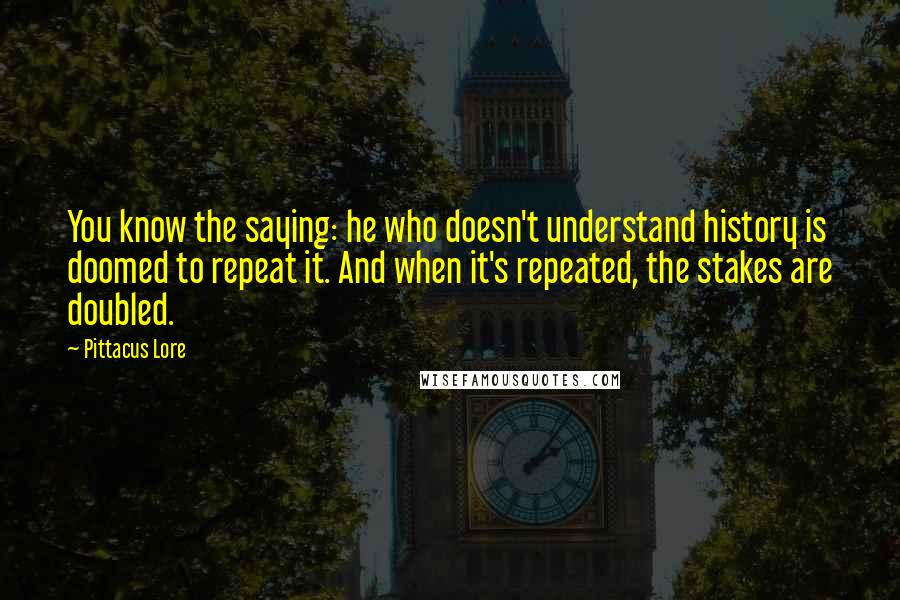 Pittacus Lore Quotes: You know the saying: he who doesn't understand history is doomed to repeat it. And when it's repeated, the stakes are doubled.