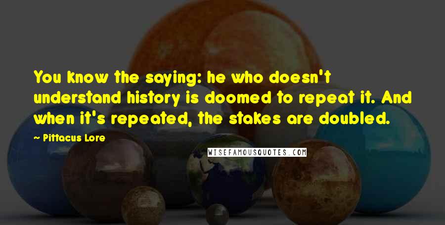 Pittacus Lore Quotes: You know the saying: he who doesn't understand history is doomed to repeat it. And when it's repeated, the stakes are doubled.