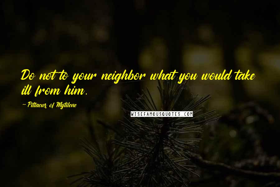 Pittacus Of Mytilene Quotes: Do not to your neighbor what you would take ill from him.