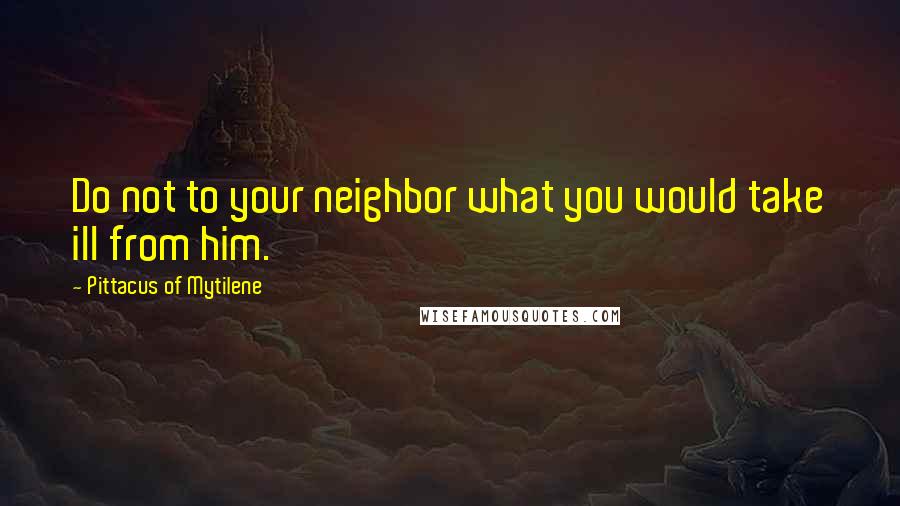 Pittacus Of Mytilene Quotes: Do not to your neighbor what you would take ill from him.