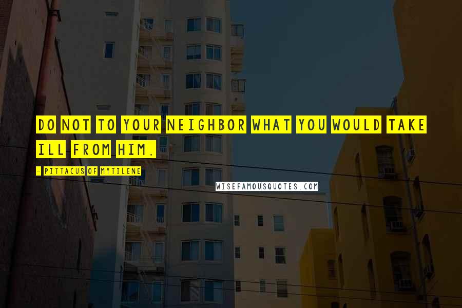 Pittacus Of Mytilene Quotes: Do not to your neighbor what you would take ill from him.