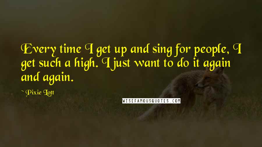 Pixie Lott Quotes: Every time I get up and sing for people, I get such a high. I just want to do it again and again.