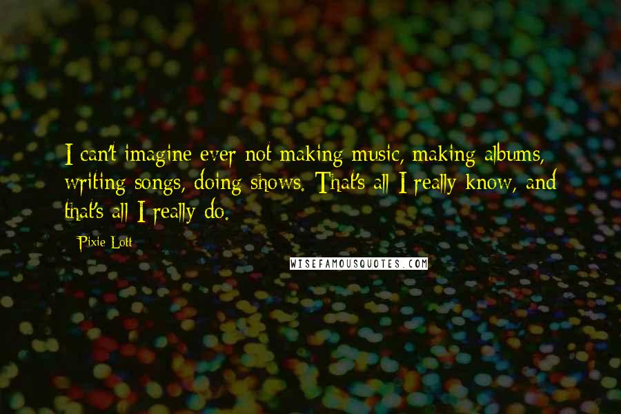 Pixie Lott Quotes: I can't imagine ever not making music, making albums, writing songs, doing shows. That's all I really know, and that's all I really do.