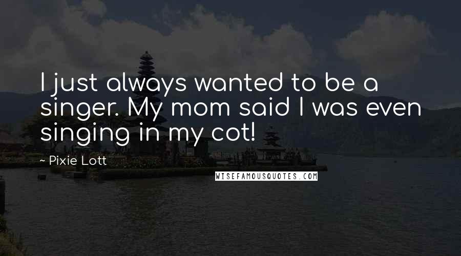 Pixie Lott Quotes: I just always wanted to be a singer. My mom said I was even singing in my cot!