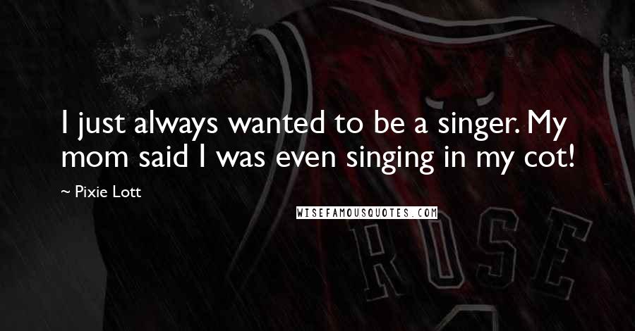 Pixie Lott Quotes: I just always wanted to be a singer. My mom said I was even singing in my cot!