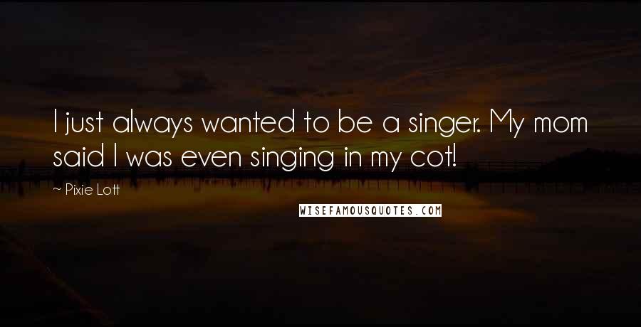 Pixie Lott Quotes: I just always wanted to be a singer. My mom said I was even singing in my cot!