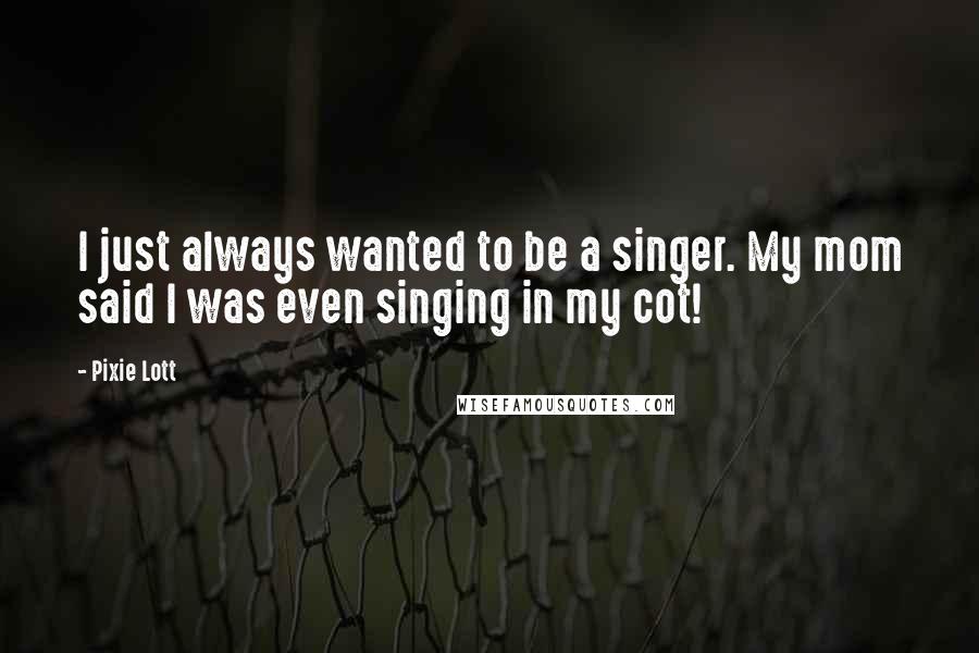 Pixie Lott Quotes: I just always wanted to be a singer. My mom said I was even singing in my cot!