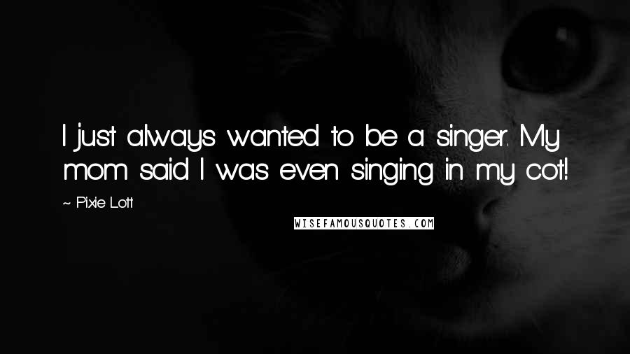 Pixie Lott Quotes: I just always wanted to be a singer. My mom said I was even singing in my cot!