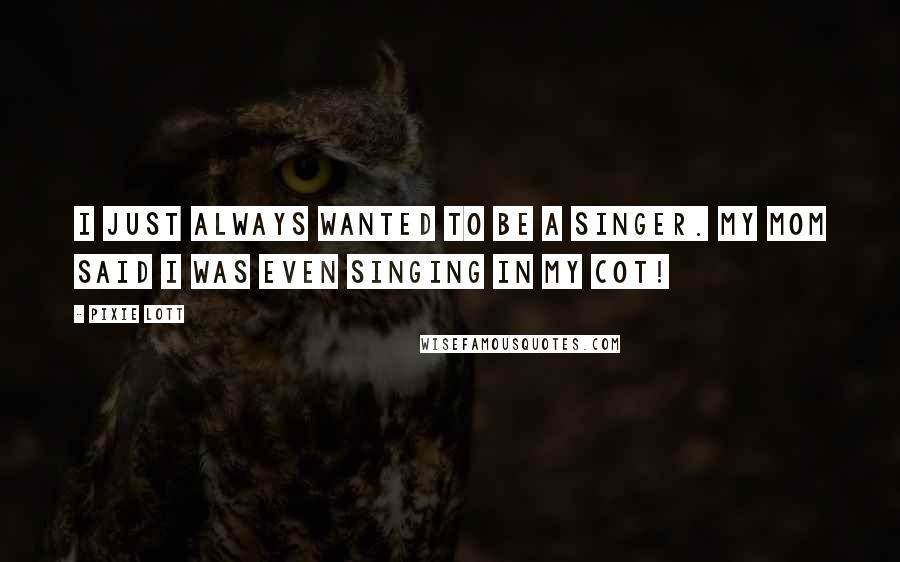 Pixie Lott Quotes: I just always wanted to be a singer. My mom said I was even singing in my cot!
