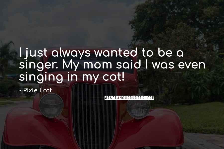 Pixie Lott Quotes: I just always wanted to be a singer. My mom said I was even singing in my cot!