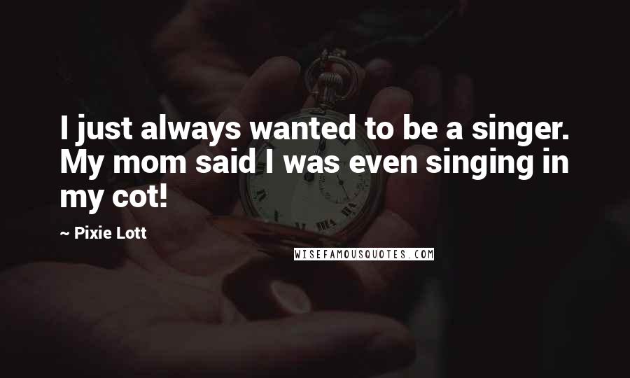 Pixie Lott Quotes: I just always wanted to be a singer. My mom said I was even singing in my cot!