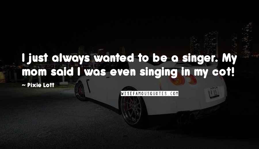 Pixie Lott Quotes: I just always wanted to be a singer. My mom said I was even singing in my cot!