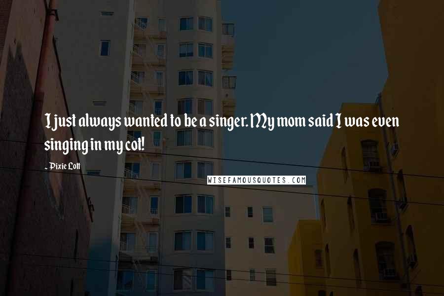 Pixie Lott Quotes: I just always wanted to be a singer. My mom said I was even singing in my cot!