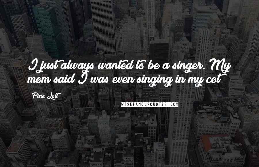 Pixie Lott Quotes: I just always wanted to be a singer. My mom said I was even singing in my cot!