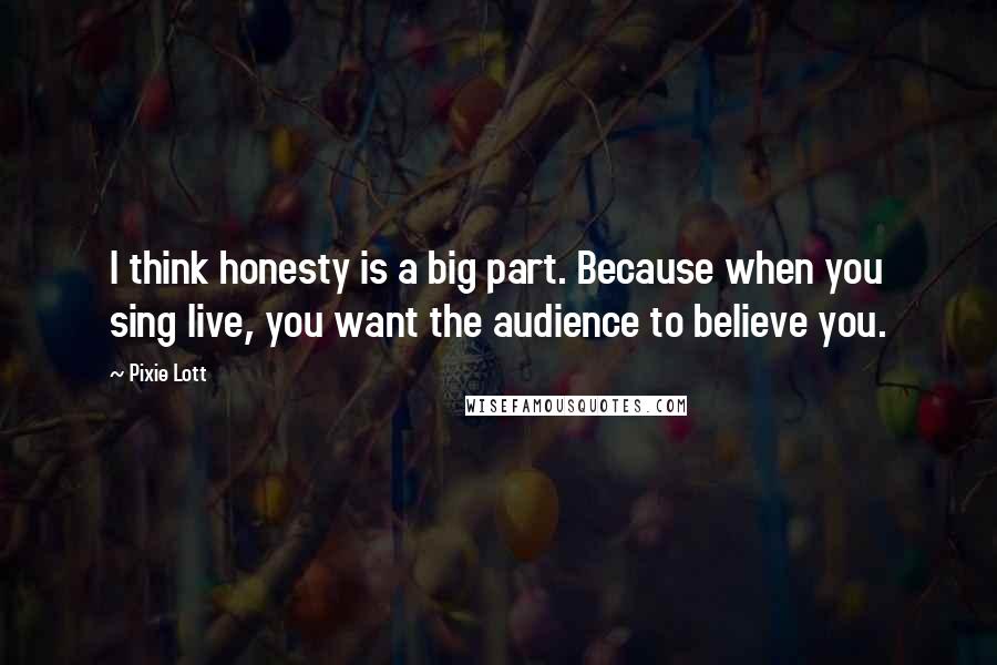 Pixie Lott Quotes: I think honesty is a big part. Because when you sing live, you want the audience to believe you.