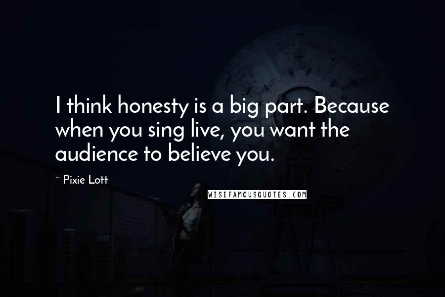 Pixie Lott Quotes: I think honesty is a big part. Because when you sing live, you want the audience to believe you.