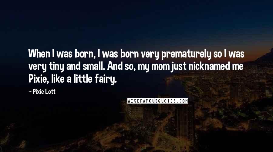 Pixie Lott Quotes: When I was born, I was born very prematurely so I was very tiny and small. And so, my mom just nicknamed me Pixie, like a little fairy.