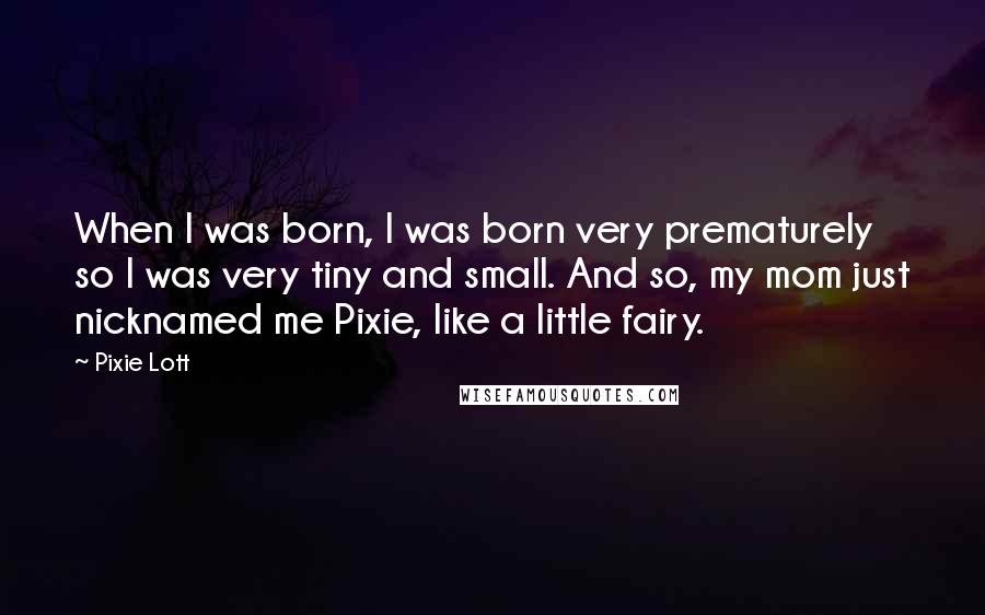 Pixie Lott Quotes: When I was born, I was born very prematurely so I was very tiny and small. And so, my mom just nicknamed me Pixie, like a little fairy.