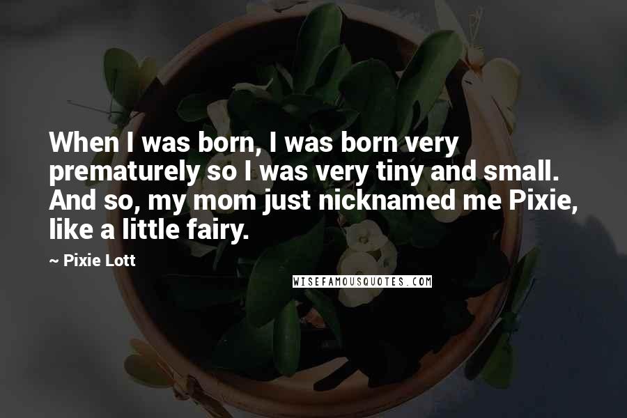Pixie Lott Quotes: When I was born, I was born very prematurely so I was very tiny and small. And so, my mom just nicknamed me Pixie, like a little fairy.
