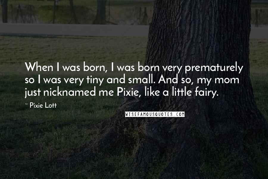 Pixie Lott Quotes: When I was born, I was born very prematurely so I was very tiny and small. And so, my mom just nicknamed me Pixie, like a little fairy.