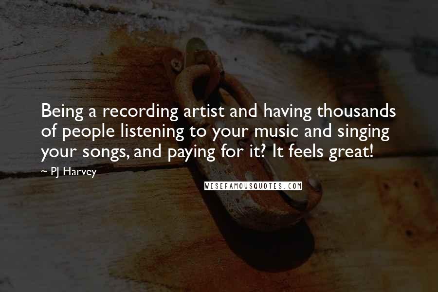 PJ Harvey Quotes: Being a recording artist and having thousands of people listening to your music and singing your songs, and paying for it? It feels great!