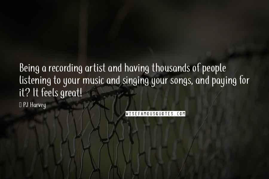 PJ Harvey Quotes: Being a recording artist and having thousands of people listening to your music and singing your songs, and paying for it? It feels great!