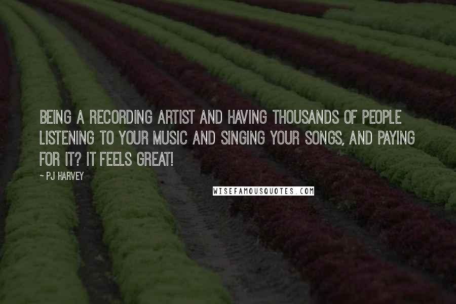 PJ Harvey Quotes: Being a recording artist and having thousands of people listening to your music and singing your songs, and paying for it? It feels great!