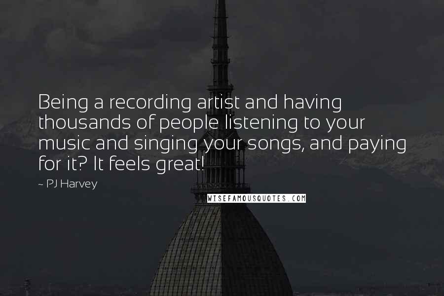 PJ Harvey Quotes: Being a recording artist and having thousands of people listening to your music and singing your songs, and paying for it? It feels great!