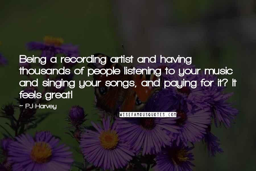 PJ Harvey Quotes: Being a recording artist and having thousands of people listening to your music and singing your songs, and paying for it? It feels great!