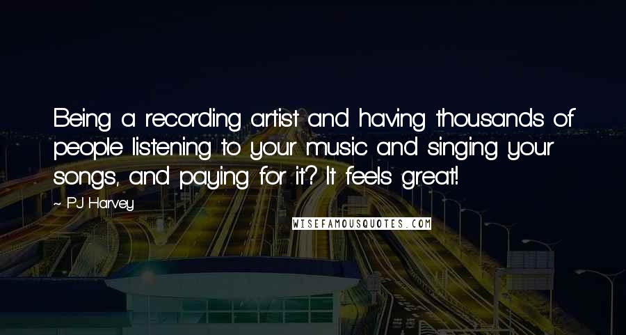 PJ Harvey Quotes: Being a recording artist and having thousands of people listening to your music and singing your songs, and paying for it? It feels great!