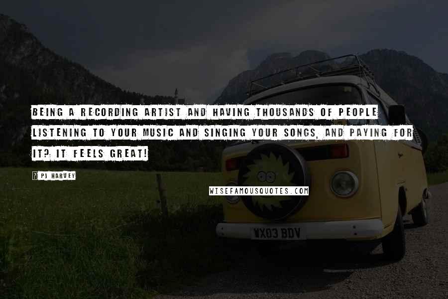 PJ Harvey Quotes: Being a recording artist and having thousands of people listening to your music and singing your songs, and paying for it? It feels great!